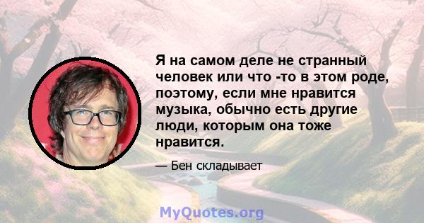 Я на самом деле не странный человек или что -то в этом роде, поэтому, если мне нравится музыка, обычно есть другие люди, которым она тоже нравится.