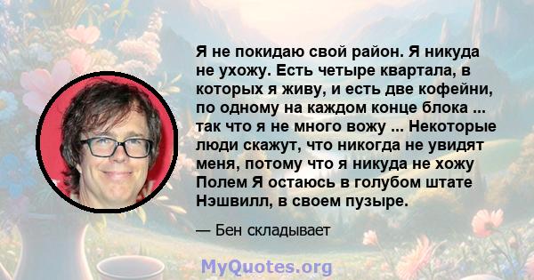 Я не покидаю свой район. Я никуда не ухожу. Есть четыре квартала, в которых я живу, и есть две кофейни, по одному на каждом конце блока ... так что я не много вожу ... Некоторые люди скажут, что никогда не увидят меня,