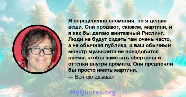 Я определенно аномалия, но я делаю вещи. Они продают, скажем, мартини, и я как бы делаю винтажный Рислинг. Люди не будут сидеть там очень часто, а не обычная публика, и ваш обычный монстр музыканта не понадобится время, 