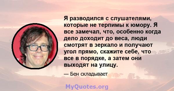 Я разводился с слушателями, которые не терпимы к юмору. Я все замечал, что, особенно когда дело доходит до веса, люди смотрят в зеркало и получают угол прямо, скажите себе, что все в порядке, а затем они выходят на