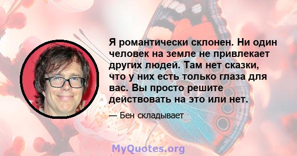 Я романтически склонен. Ни один человек на земле не привлекает других людей. Там нет сказки, что у них есть только глаза для вас. Вы просто решите действовать на это или нет.