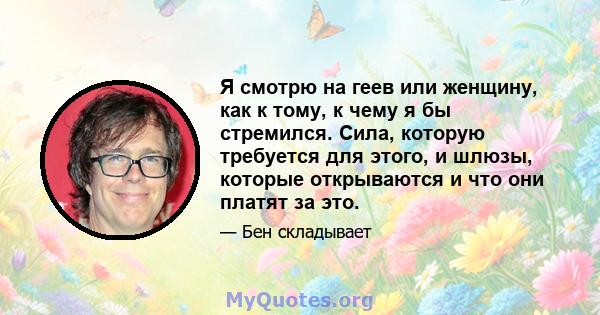 Я смотрю на геев или женщину, как к тому, к чему я бы стремился. Сила, которую требуется для этого, и шлюзы, которые открываются и что они платят за это.