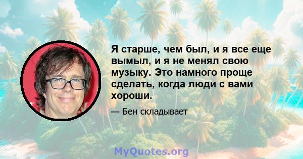 Я старше, чем был, и я все еще вымыл, и я не менял свою музыку. Это намного проще сделать, когда люди с вами хороши.