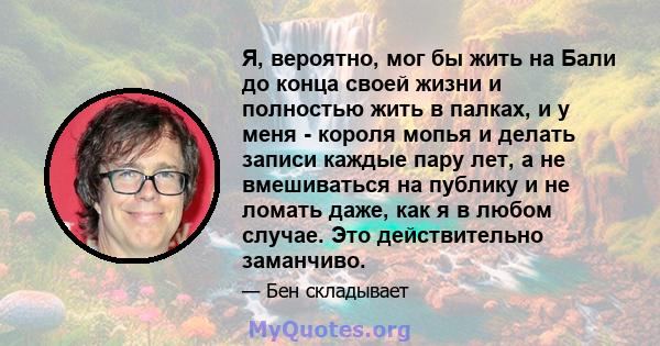 Я, вероятно, мог бы жить на Бали до конца своей жизни и полностью жить в палках, и у меня - короля мопья и делать записи каждые пару лет, а не вмешиваться на публику и не ломать даже, как я в любом случае. Это