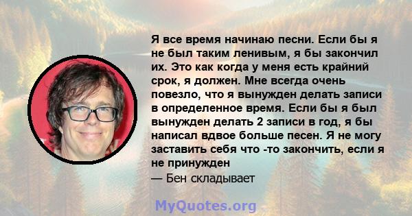 Я все время начинаю песни. Если бы я не был таким ленивым, я бы закончил их. Это как когда у меня есть крайний срок, я должен. Мне всегда очень повезло, что я вынужден делать записи в определенное время. Если бы я был