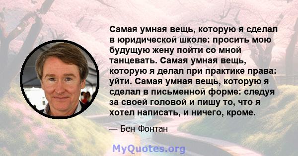 Самая умная вещь, которую я сделал в юридической школе: просить мою будущую жену пойти со мной танцевать. Самая умная вещь, которую я делал при практике права: уйти. Самая умная вещь, которую я сделал в письменной