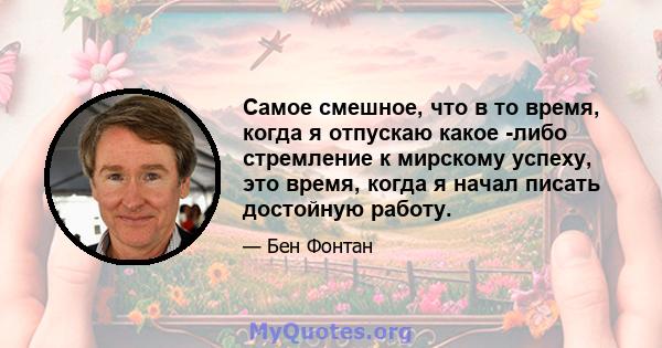 Самое смешное, что в то время, когда я отпускаю какое -либо стремление к мирскому успеху, это время, когда я начал писать достойную работу.