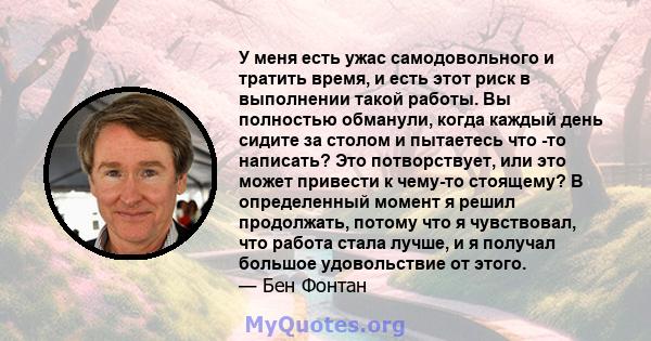 У меня есть ужас самодовольного и тратить время, и есть этот риск в выполнении такой работы. Вы полностью обманули, когда каждый день сидите за столом и пытаетесь что -то написать? Это потворствует, или это может