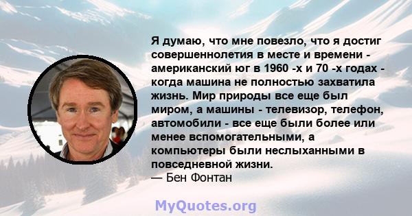 Я думаю, что мне повезло, что я достиг совершеннолетия в месте и времени - американский юг в 1960 -х и 70 -х годах - когда машина не полностью захватила жизнь. Мир природы все еще был миром, а машины - телевизор,