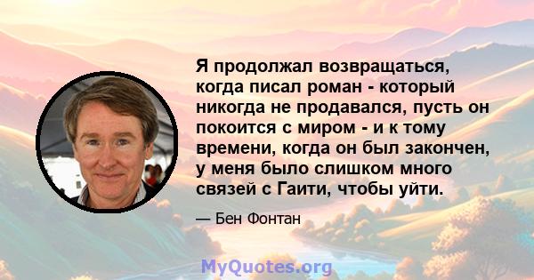 Я продолжал возвращаться, когда писал роман - который никогда не продавался, пусть он покоится с миром - и к тому времени, когда он был закончен, у меня было слишком много связей с Гаити, чтобы уйти.