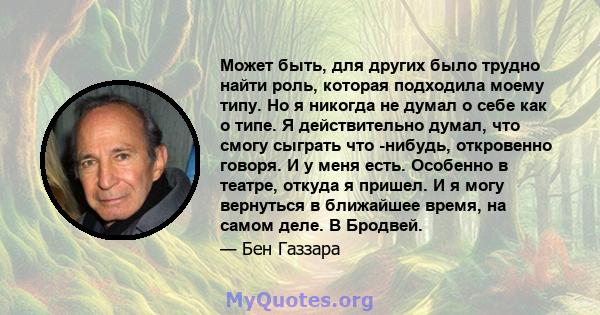 Может быть, для других было трудно найти роль, которая подходила моему типу. Но я никогда не думал о себе как о типе. Я действительно думал, что смогу сыграть что -нибудь, откровенно говоря. И у меня есть. Особенно в