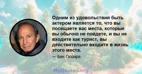 Одним из удовольствий быть актером является то, что вы посещаете вас места, которые вы обычно не пойдете, и вы не входите как турист, вы действительно входите в жизнь этого места.