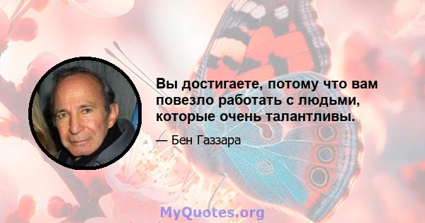 Вы достигаете, потому что вам повезло работать с людьми, которые очень талантливы.