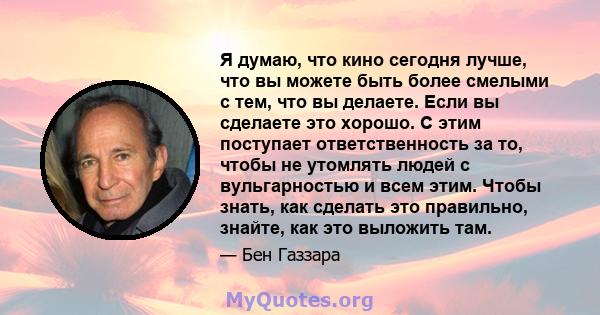 Я думаю, что кино сегодня лучше, что вы можете быть более смелыми с тем, что вы делаете. Если вы сделаете это хорошо. С этим поступает ответственность за то, чтобы не утомлять людей с вульгарностью и всем этим. Чтобы