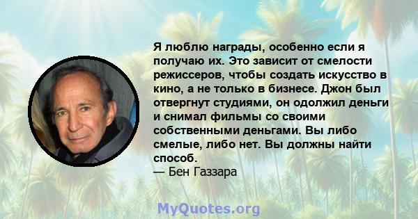 Я люблю награды, особенно если я получаю их. Это зависит от смелости режиссеров, чтобы создать искусство в кино, а не только в бизнесе. Джон был отвергнут студиями, он одолжил деньги и снимал фильмы со своими