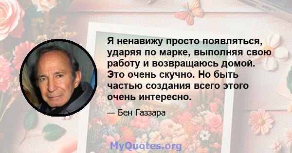 Я ненавижу просто появляться, ударяя по марке, выполняя свою работу и возвращаюсь домой. Это очень скучно. Но быть частью создания всего этого очень интересно.