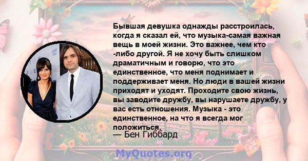 Бывшая девушка однажды расстроилась, когда я сказал ей, что музыка-самая важная вещь в моей жизни. Это важнее, чем кто -либо другой. Я не хочу быть слишком драматичным и говорю, что это единственное, что меня поднимает