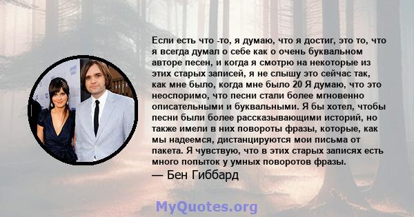 Если есть что -то, я думаю, что я достиг, это то, что я всегда думал о себе как о очень буквальном авторе песен, и когда я смотрю на некоторые из этих старых записей, я не слышу это сейчас так, как мне было, когда мне