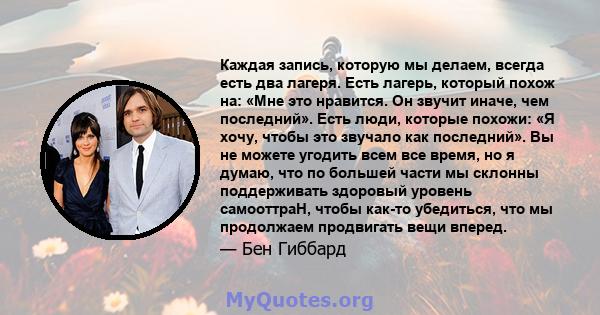 Каждая запись, которую мы делаем, всегда есть два лагеря. Есть лагерь, который похож на: «Мне это нравится. Он звучит иначе, чем последний». Есть люди, которые похожи: «Я хочу, чтобы это звучало как последний». Вы не