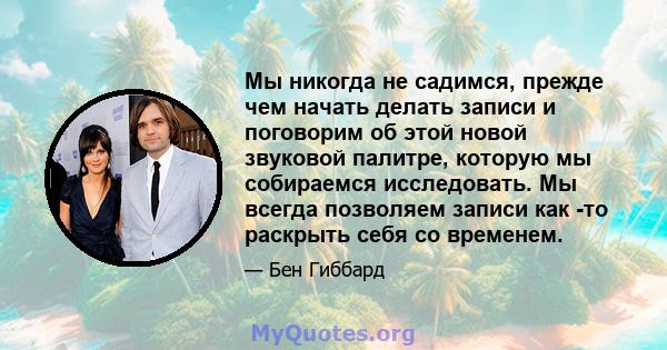 Мы никогда не садимся, прежде чем начать делать записи и поговорим об этой новой звуковой палитре, которую мы собираемся исследовать. Мы всегда позволяем записи как -то раскрыть себя со временем.