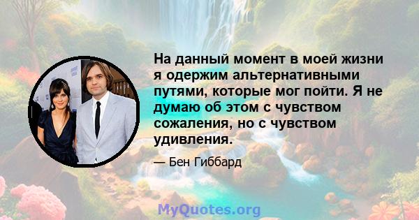 На данный момент в моей жизни я одержим альтернативными путями, которые мог пойти. Я не думаю об этом с чувством сожаления, но с чувством удивления.