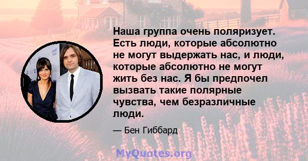 Наша группа очень поляризует. Есть люди, которые абсолютно не могут выдержать нас, и люди, которые абсолютно не могут жить без нас. Я бы предпочел вызвать такие полярные чувства, чем безразличные люди.