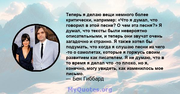 Теперь я делаю вещи немного более критически, например: «Что я думал, что говорил в этой песне? О чем эта песня?» Я думал, что тексты были невероятно описательными, и теперь они звучат очень загадочно и странно. Я также 