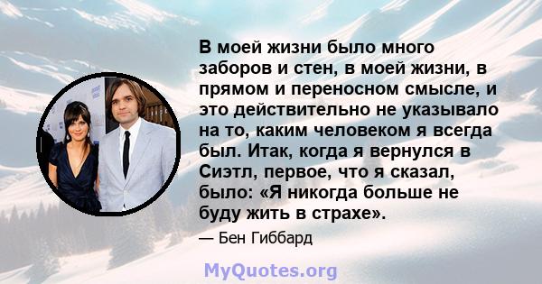 В моей жизни было много заборов и стен, в моей жизни, в прямом и переносном смысле, и это действительно не указывало на то, каким человеком я всегда был. Итак, когда я вернулся в Сиэтл, первое, что я сказал, было: «Я