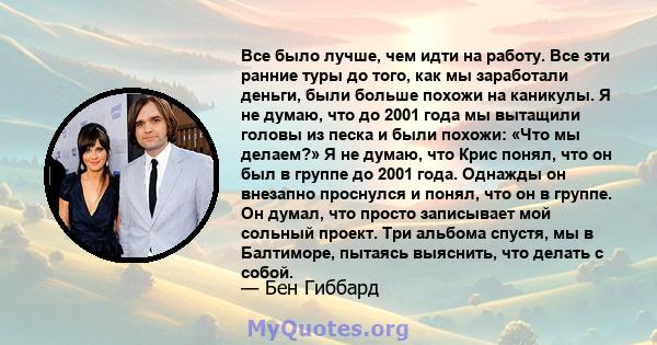 Все было лучше, чем идти на работу. Все эти ранние туры до того, как мы заработали деньги, были больше похожи на каникулы. Я не думаю, что до 2001 года мы вытащили головы из песка и были похожи: «Что мы делаем?» Я не