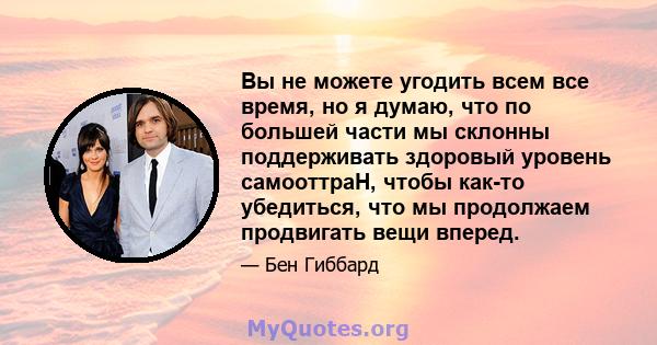 Вы не можете угодить всем все время, но я думаю, что по большей части мы склонны поддерживать здоровый уровень самооттраH, чтобы как-то убедиться, что мы продолжаем продвигать вещи вперед.