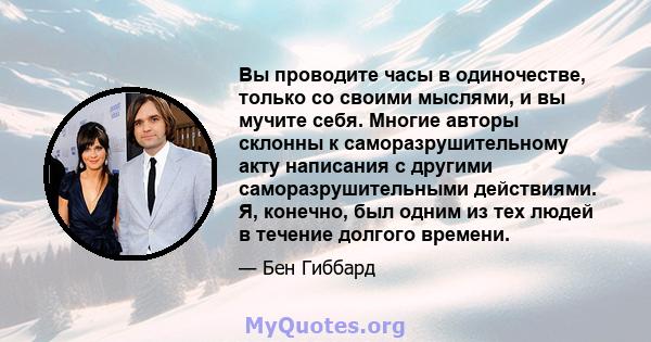 Вы проводите часы в одиночестве, только со своими мыслями, и вы мучите себя. Многие авторы склонны к саморазрушительному акту написания с другими саморазрушительными действиями. Я, конечно, был одним из тех людей в