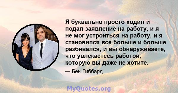 Я буквально просто ходил и подал заявление на работу, и я не мог устроиться на работу, и я становился все больше и больше разбивался, и вы обнаруживаете, что увлекаетесь работой, которую вы даже не хотите.