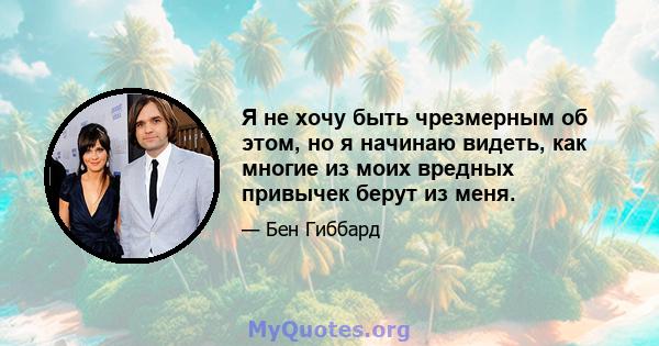 Я не хочу быть чрезмерным об этом, но я начинаю видеть, как многие из моих вредных привычек берут из меня.