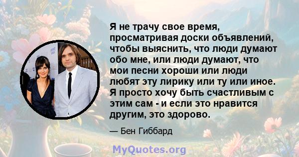 Я не трачу свое время, просматривая доски объявлений, чтобы выяснить, что люди думают обо мне, или люди думают, что мои песни хороши или люди любят эту лирику или ту или иное. Я просто хочу быть счастливым с этим сам -