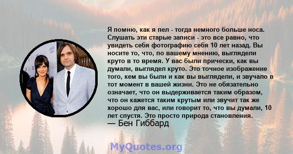 Я помню, как я пел - тогда немного больше носа. Слушать эти старые записи - это все равно, что увидеть себя фотографию себя 10 лет назад. Вы носите то, что, по вашему мнению, выглядели круто в то время. У вас были