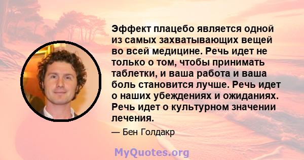 Эффект плацебо является одной из самых захватывающих вещей во всей медицине. Речь идет не только о том, чтобы принимать таблетки, и ваша работа и ваша боль становится лучше. Речь идет о наших убеждениях и ожиданиях.