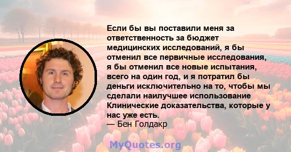 Если бы вы поставили меня за ответственность за бюджет медицинских исследований, я бы отменил все первичные исследования, я бы отменил все новые испытания, всего на один год, и я потратил бы деньги исключительно на то,