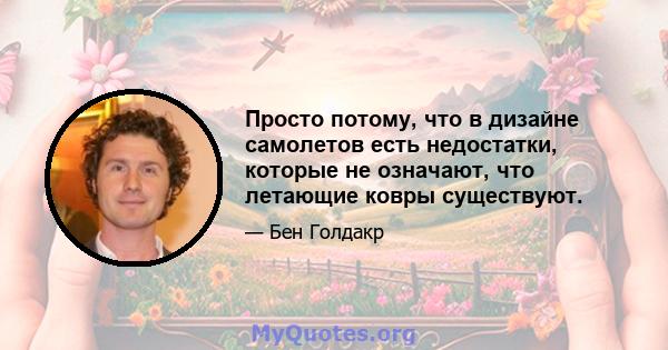 Просто потому, что в дизайне самолетов есть недостатки, которые не означают, что летающие ковры существуют.