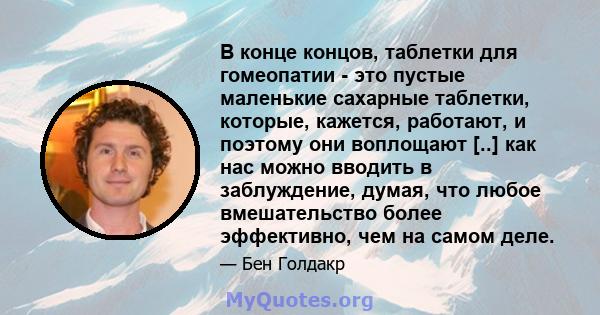 В конце концов, таблетки для гомеопатии - это пустые маленькие сахарные таблетки, которые, кажется, работают, и поэтому они воплощают [..] как нас можно вводить в заблуждение, думая, что любое вмешательство более