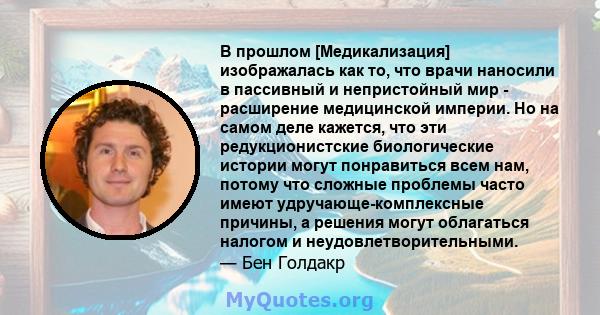 В прошлом [Медикализация] изображалась как то, что врачи наносили в пассивный и непристойный мир - расширение медицинской империи. Но на самом деле кажется, что эти редукционистские биологические истории могут