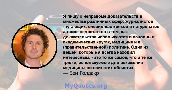 Я пишу о неправоме доказательств в множестве различных сфер: журналистов -пугающих, очевидных кряков и натуропатов, а также недостатков в том, как доказательства используются в основных академических кругах, медицине и