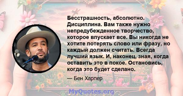 Бесстрашность, абсолютно. Дисциплина. Вам также нужно непредубежденное творчество, которое впускает все. Вы никогда не хотите потерять слово или фразу, но каждый должен считать. Всегда лучший язык. И, наконец, зная,