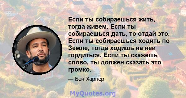 Если ты собираешься жить, тогда живем. Если ты собираешься дать, то отдай это. Если ты собираешься ходить по Земле, тогда ходишь на ней гордиться. Если ты скажешь слово, ты должен сказать это громко.