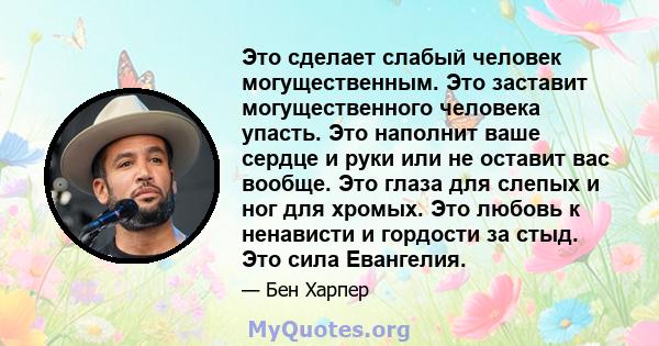 Это сделает слабый человек могущественным. Это заставит могущественного человека упасть. Это наполнит ваше сердце и руки или не оставит вас вообще. Это глаза для слепых и ног для хромых. Это любовь к ненависти и