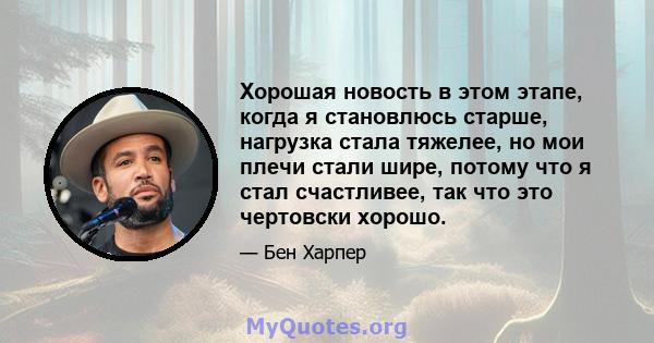 Хорошая новость в этом этапе, когда я становлюсь старше, нагрузка стала тяжелее, но мои плечи стали шире, потому что я стал счастливее, так что это чертовски хорошо.