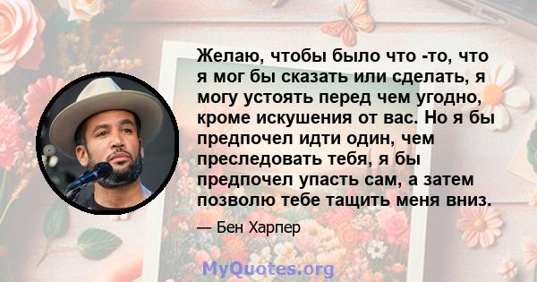 Желаю, чтобы было что -то, что я мог бы сказать или сделать, я могу устоять перед чем угодно, кроме искушения от вас. Но я бы предпочел идти один, чем преследовать тебя, я бы предпочел упасть сам, а затем позволю тебе