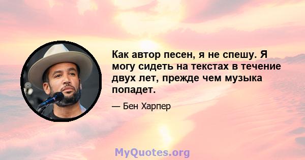 Как автор песен, я не спешу. Я могу сидеть на текстах в течение двух лет, прежде чем музыка попадет.