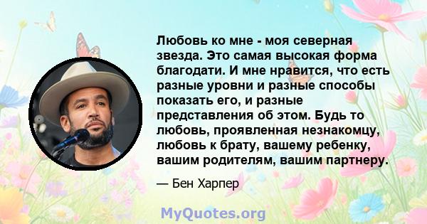 Любовь ко мне - моя северная звезда. Это самая высокая форма благодати. И мне нравится, что есть разные уровни и разные способы показать его, и разные представления об этом. Будь то любовь, проявленная незнакомцу,