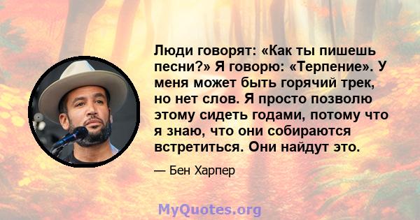 Люди говорят: «Как ты пишешь песни?» Я говорю: «Терпение». У меня может быть горячий трек, но нет слов. Я просто позволю этому сидеть годами, потому что я знаю, что они собираются встретиться. Они найдут это.