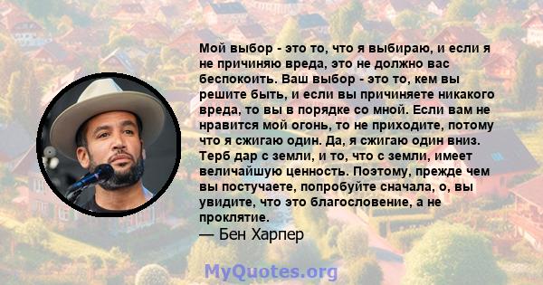 Мой выбор - это то, что я выбираю, и если я не причиняю вреда, это не должно вас беспокоить. Ваш выбор - это то, кем вы решите быть, и если вы причиняете никакого вреда, то вы в порядке со мной. Если вам не нравится мой 